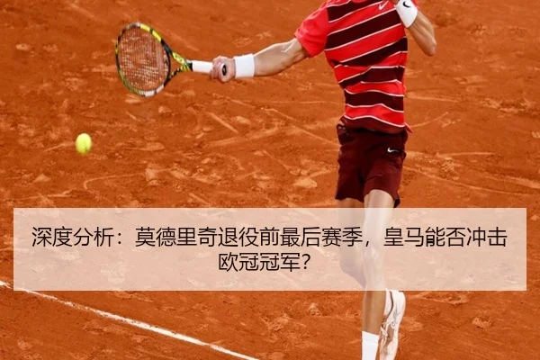深度分析:莫德里奇退役前最后赛季,皇马能否冲击欧冠冠军?