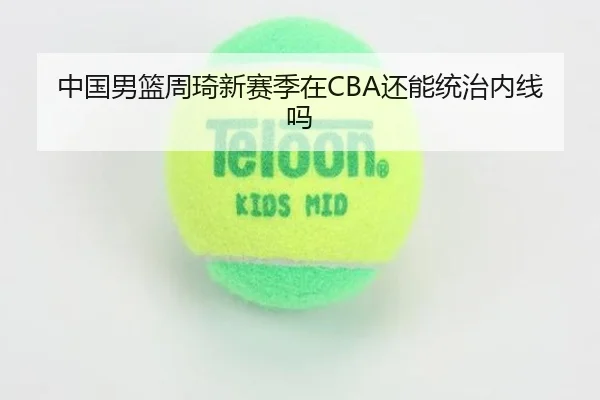 中国男篮周琦新赛季在CBA还能统治内线吗